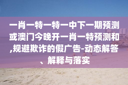 一肖一特一特一中下一期預(yù)測或澳門今晚開一肖一特預(yù)測和,規(guī)避欺詐的假廣告-動(dòng)態(tài)解答、解釋與落實(shí)