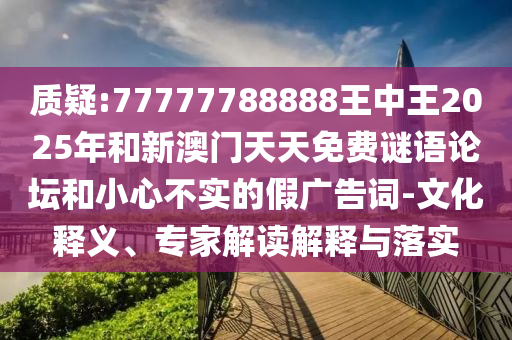 質(zhì)疑:77777788888王中王2025年和新澳門天天免費謎語論壇和小心不實的假廣告詞-文化釋義、專家解讀解釋與落實