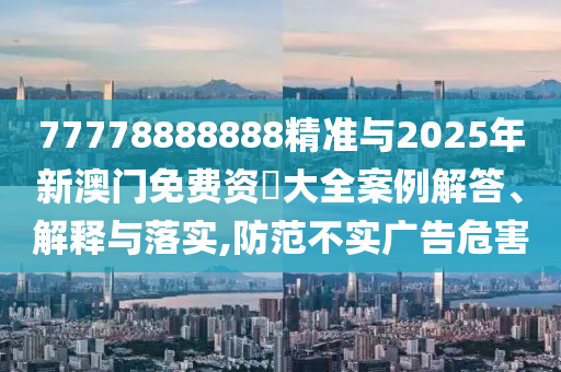77778888888精準與2025年新澳門免費資枓大全案例解答、解釋與落實,防范不實廣告危害