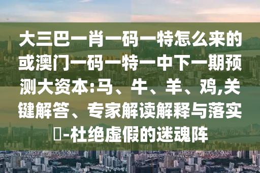 大三巴一肖一碼一特怎么來的或澳門一碼一特一中下一期預(yù)測大資本:馬、牛、羊、雞,關(guān)鍵解答、專家解讀解釋與落實?-杜絕虛假的迷魂陣
