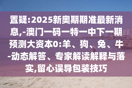 置疑:2025新奧期期準(zhǔn)最新消息,-澳門一碼一特一中下一期預(yù)測大資本0:羊、狗、兔、牛-動(dòng)態(tài)解答、專家解讀解釋與落實(shí),留心誤導(dǎo)包裝技巧