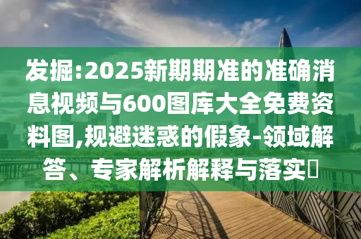 發(fā)掘:2025新期期準(zhǔn)的準(zhǔn)確消息視頻與600圖庫大全免費資料圖,規(guī)避迷惑的假象-領(lǐng)域解答、專家解析解釋與落實?