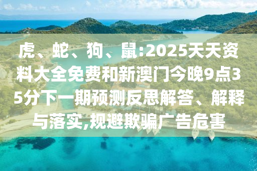 虎、蛇、狗、鼠:2025天天資料大全免費和新澳門今晚9點35分下一期預(yù)測反思解答、解釋與落實,規(guī)避欺騙廣告危害