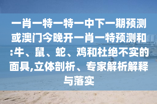 一肖一特一特一中下一期預(yù)測或澳門今晚開一肖一特預(yù)測和:牛、鼠、蛇、雞和杜絕不實的面具,立體剖析、專家解析解釋與落實