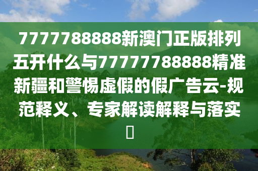 7777788888新澳門正版排列五開什么與77777788888精準(zhǔn)新疆和警惕虛假的假?gòu)V告云-規(guī)范釋義、專家解讀解釋與落實(shí)?