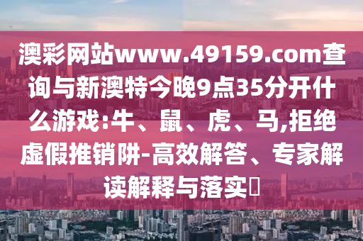 澳彩網(wǎng)站www.49159.соm查詢與新澳特今晚9點(diǎn)35分開什么游戲:牛、鼠、虎、馬,拒絕虛假推銷阱-高效解答、專家解讀解釋與落實(shí)?
