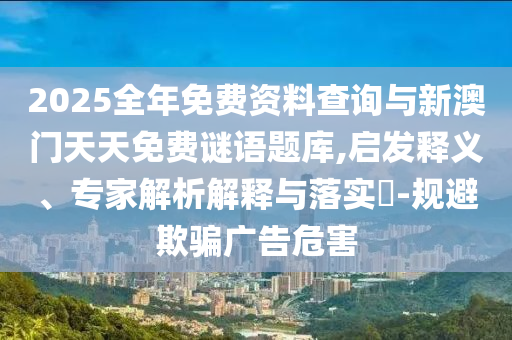 2025全年免費(fèi)資料查詢與新澳門天天免費(fèi)謎語題庫,啟發(fā)釋義、專家解析解釋與落實(shí)?-規(guī)避欺騙廣告危害
