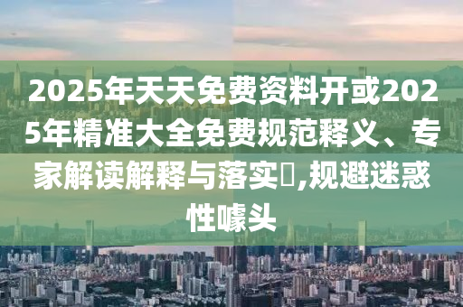 2025年天天免費資料開或2025年精準大全免費規(guī)范釋義、專家解讀解釋與落實?,規(guī)避迷惑性噱頭