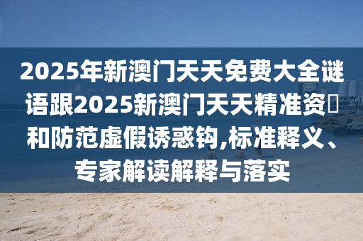 2025年新澳門天天免費(fèi)大全謎語跟2025新澳門天天精準(zhǔn)資枓和防范虛假誘惑鉤,標(biāo)準(zhǔn)釋義、專家解讀解釋與落實(shí)