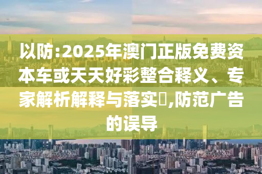 以防:2025年澳門正版免費(fèi)資本車或天天好彩整合釋義、專家解析解釋與落實(shí)?,防范廣告的誤導(dǎo)