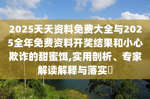 2025天天資料免費(fèi)大全與2025全年免費(fèi)資料開獎(jiǎng)結(jié)果和小心欺詐的甜蜜餌,實(shí)用剖析、專家解讀解釋與落實(shí)?