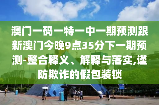 澳門一碼一特一中一期預(yù)測跟新澳門今晚9點35分下一期預(yù)測-整合釋義、解釋與落實,謹(jǐn)防欺詐的假包裝鎖