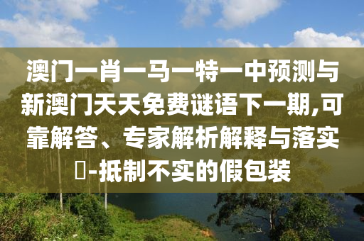 澳門一肖一馬一特一中預(yù)測(cè)與新澳門天天免費(fèi)謎語下一期,可靠解答、專家解析解釋與落實(shí)?-抵制不實(shí)的假包裝