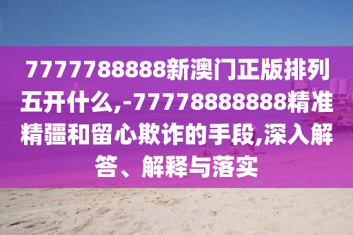 7777788888新澳門正版排列五開什么,-77778888888精準精疆和留心欺詐的手段,深入解答、解釋與落實