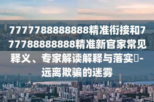 7777788888888精準(zhǔn)銜接和777788888888精準(zhǔn)新官家常見釋義、專家解讀解釋與落實(shí)?-遠(yuǎn)離欺騙的迷霧