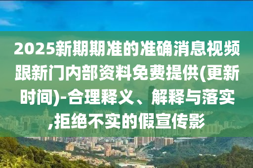 2025新期期準的準確消息視頻跟新門內部資料免費提供(更新時間)-合理釋義、解釋與落實,拒絕不實的假宣傳影