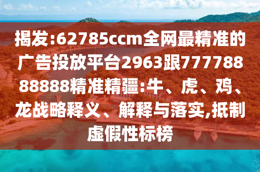 揭發(fā):62785ccm全網(wǎng)最精準(zhǔn)的廣告投放平臺2963跟77778888888精準(zhǔn)精疆:牛、虎、雞、龍戰(zhàn)略釋義、解釋與落實,抵制虛假性標(biāo)榜