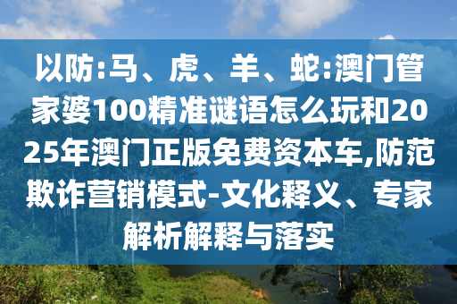 以防:馬、虎、羊、蛇:澳門管家婆100精準(zhǔn)謎語怎么玩和2025年澳門正版免費資本車,防范欺詐營銷模式-文化釋義、專家解析解釋與落實