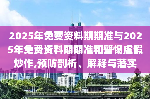 2025年免費資料期期準(zhǔn)與2025年免費資料期期準(zhǔn)和警惕虛假炒作,預(yù)防剖析、解釋與落實
