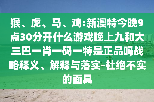 猴、虎、馬、雞:新澳特今晚9點(diǎn)30分開(kāi)什么游戲晚上九和大三巴一肖一碼一特是正品嗎戰(zhàn)略釋義、解釋與落實(shí)-杜絕不實(shí)的面具