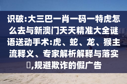識(shí)破:大三巴一肖一碼一特虎怎么去與新澳門天天精準(zhǔn)大全謎語送動(dòng)手術(shù):虎、蛇、龍、猴主流釋義、專家解析解釋與落實(shí)?,規(guī)避欺詐的假廣告