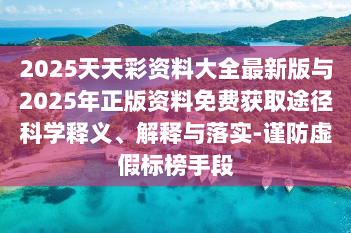 2025天天彩資料大全最新版與2025年正版資料免費獲取途徑科學釋義、解釋與落實-謹防虛假標榜手段