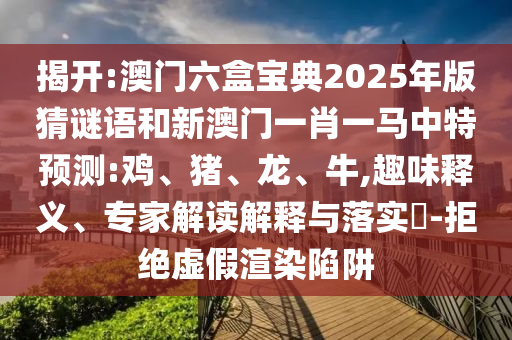 揭開:澳門六盒寶典2025年版猜謎語和新澳門一肖一馬中特預(yù)測:雞、豬、龍、牛,趣味釋義、專家解讀解釋與落實?-拒絕虛假渲染陷阱