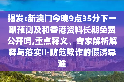揭發(fā):新澳門(mén)今晚9點(diǎn)35分下一期預(yù)測(cè)及和香港資料長(zhǎng)期免費(fèi)公開(kāi)嗎,重點(diǎn)釋義、專家解析解釋與落實(shí)?-防范欺詐的假誘導(dǎo)難