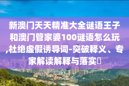 新澳門天天精準(zhǔn)大全謎語王子和澳門管家婆100謎語怎么玩,杜絕虛假誘導(dǎo)詞-突破釋義、專家解讀解釋與落實(shí)?