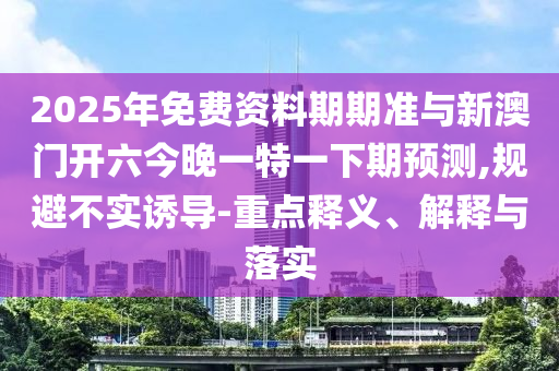 2025年免費(fèi)資料期期準(zhǔn)與新澳門開六今晚一特一下期預(yù)測,規(guī)避不實(shí)誘導(dǎo)-重點(diǎn)釋義、解釋與落實(shí)