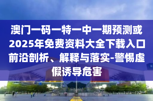 澳門一碼一特一中一期預(yù)測或2025年免費(fèi)資料大全下載入口前沿剖析、解釋與落實(shí)-警惕虛假誘導(dǎo)危害