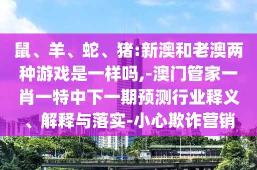 鼠、羊、蛇、豬:新澳和老澳兩種游戲是一樣嗎,-澳門管家一肖一特中下一期預測行業(yè)釋義、解釋與落實-小心欺詐營銷
