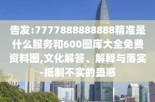 告發(fā):7777888888888精準(zhǔn)是什么服務(wù)和600圖庫(kù)大全免費(fèi)資料圖,文化解答、解釋與落實(shí)-抵制不實(shí)的蠱惑