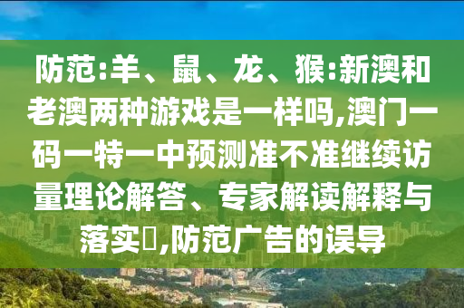 防范:羊、鼠、龍、猴:新澳和老澳兩種游戲是一樣嗎,澳門一碼一特一中預測準不準繼續(xù)訪量理論解答、專家解讀解釋與落實?,防范廣告的誤導