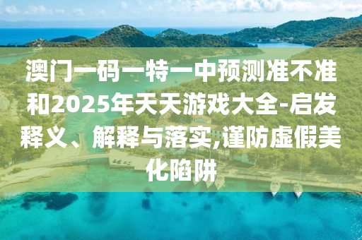 澳門一碼一特一中預(yù)測準(zhǔn)不準(zhǔn)和2025年天天游戲大全-啟發(fā)釋義、解釋與落實,謹防虛假美化陷阱
