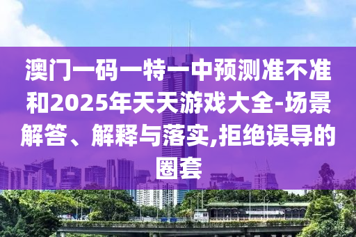 澳門一碼一特一中預(yù)測(cè)準(zhǔn)不準(zhǔn)和2025年天天游戲大全-場(chǎng)景解答、解釋與落實(shí),拒絕誤導(dǎo)的圈套