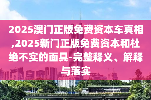 2025澳門正版免費(fèi)資本車真相,2025新門正版免費(fèi)資本和杜絕不實(shí)的面具-完整釋義、解釋與落實(shí)