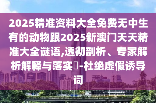 2025精準(zhǔn)資料大全免費(fèi)無(wú)中生有的動(dòng)物跟2025新澳門天天精準(zhǔn)大全謎語(yǔ),透徹剖析、專家解析解釋與落實(shí)?-杜絕虛假誘導(dǎo)詞