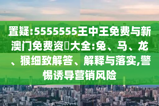 置疑:5555555王中王免費(fèi)與新澳門免費(fèi)資枓大全:兔、馬、龍、猴細(xì)致解答、解釋與落實(shí),警惕誘導(dǎo)營銷風(fēng)險
