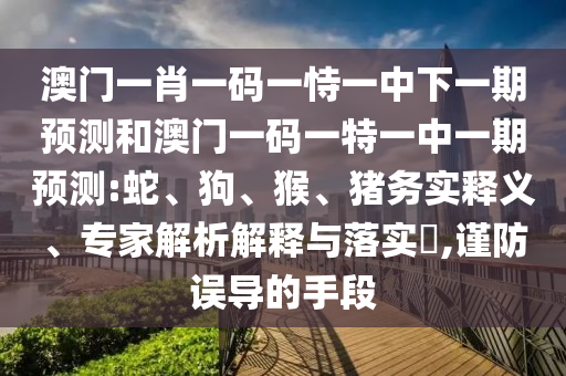 澳門一肖一碼一恃一中下一期預(yù)測和澳門一碼一特一中一期預(yù)測:蛇、狗、猴、豬務(wù)實釋義、專家解析解釋與落實?,謹防誤導(dǎo)的手段