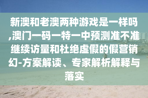 新澳和老澳兩種游戲是一樣嗎,澳門一碼一特一中預測準不準繼續(xù)訪量和杜絕虛假的假營銷幻-方案解讀、專家解析解釋與落實