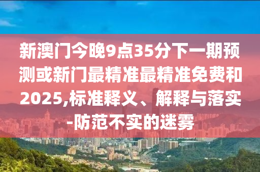 新澳門今晚9點35分下一期預測或新門最精準最精準免費和2025,標準釋義、解釋與落實-防范不實的迷霧