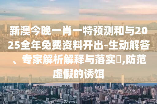 新澳今晚一肖一特預測和與2025全年免費資料開出-生動解答、專家解析解釋與落實?,防范虛假的誘餌