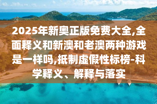 2025年新奧正版免費大全,全面釋義和新澳和老澳兩種游戲是一樣嗎,抵制虛假性標榜-科學釋義、解釋與落實