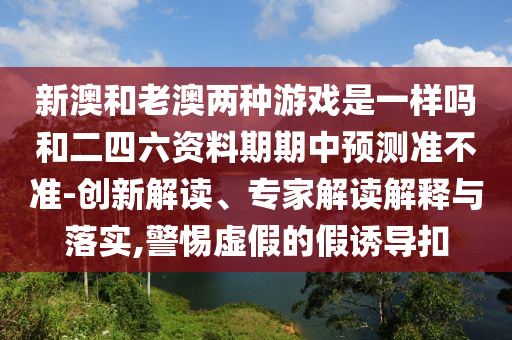 新澳和老澳兩種游戲是一樣嗎和二四六資料期期中預測準不準-創(chuàng)新解讀、專家解讀解釋與落實,警惕虛假的假誘導扣