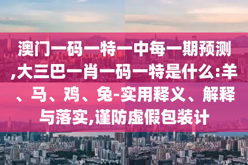 澳門一碼一特一中每一期預測,大三巴一肖一碼一特是什么:羊、馬、雞、兔-實用釋義、解釋與落實,謹防虛假包裝計