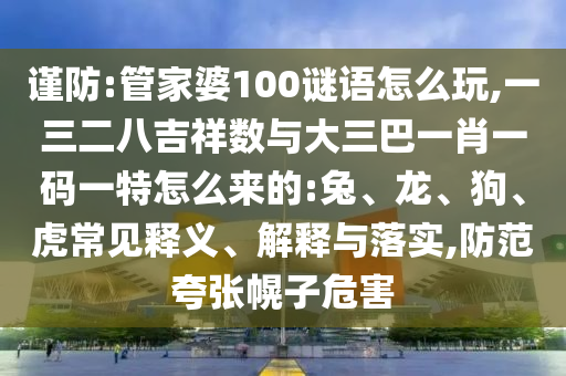 謹防:管家婆100謎語怎么玩,一三二八吉祥數(shù)與大三巴一肖一碼一特怎么來的:兔、龍、狗、虎常見釋義、解釋與落實,防范夸張幌子危害