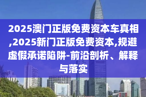 2025澳門正版免費(fèi)資本車真相,2025新門正版免費(fèi)資本,規(guī)避虛假承諾陷阱-前沿剖析、解釋與落實(shí)