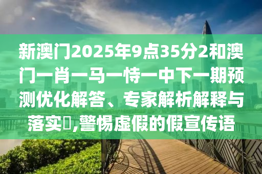 新澳門2025年9點35分2和澳門一肖一馬一恃一中下一期預測優(yōu)化解答、專家解析解釋與落實?,警惕虛假的假宣傳語