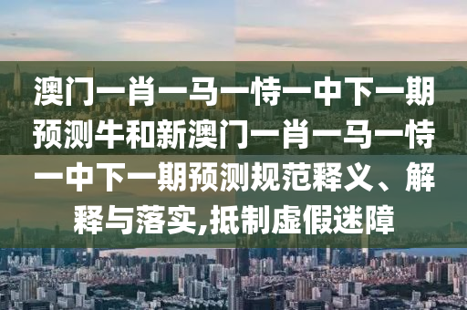澳門一肖一馬一恃一中下一期預測牛和新澳門一肖一馬一恃一中下一期預測規(guī)范釋義、解釋與落實,抵制虛假迷障